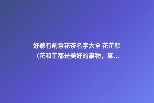 好聽有創意花茶名字大全 花芷顏（花和芷都是美好的事物，寓意花的容顏）-名學網-第1張-店鋪起名-玄機派